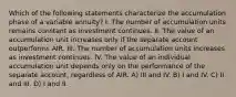 Which of the following statements characterize the accumulation phase of a variable annuity? I. The number of accumulation units remains constant as investment continues. II. The value of an accumulation unit increases only if the separate account outperforms AIR. III. The number of accumulation units increases as investment continues. IV. The value of an individual accumulation unit depends only on the performance of the separate account, regardless of AIR. A) III and IV. B) I and IV. C) II and III. D) I and II.