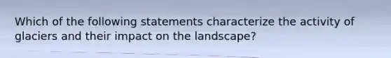 Which of the following statements characterize the activity of glaciers and their impact on the landscape?