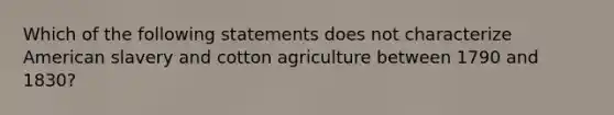 Which of the following statements does not characterize American slavery and cotton agriculture between 1790 and 1830?