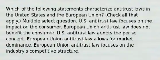 Which of the following statements characterize antitrust laws in the United States and the European Union? (Check all that apply.) Multiple select question. U.S. antitrust law focuses on the impact on the consumer. European Union antitrust law does not benefit the consumer. U.S. antitrust law adopts the per se concept. European Union antitrust law allows for market dominance. European Union antitrust law focuses on the industry's competitive structure.