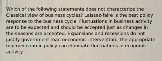 Which of the following statements does not characterize the Classical view of business cycles? Laissez-faire is the best policy response to the business cycle. Fluctuations in business activity are to be expected and should be accepted just as changes in the seasons are accepted. Expansions and recessions do not justify government macroeconomic intervention. The appropriate macroeconomic policy can eliminate fluctuations in economic activity.