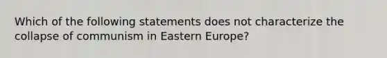 Which of the following statements does not characterize the collapse of communism in Eastern Europe?