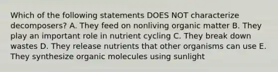 Which of the following statements DOES NOT characterize decomposers? A. They feed on nonliving organic matter B. They play an important role in nutrient cycling C. They break down wastes D. They release nutrients that other organisms can use E. They synthesize organic molecules using sunlight