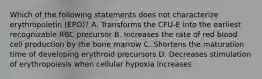 Which of the following statements does not characterize erythropoietin (EPO)? A. Transforms the CFU-E into the earliest recognizable RBC precursor B. Increases the rate of red blood cell production by the bone marrow C. Shortens the maturation time of developing erythroid precursors D. Decreases stimulation of erythropoiesis when cellular hypoxia increases