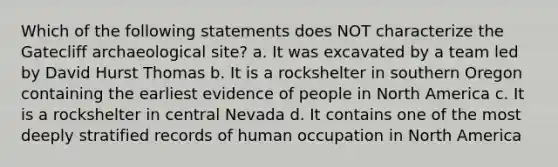 Which of the following statements does NOT characterize the Gatecliff archaeological site? a. It was excavated by a team led by David Hurst Thomas b. It is a rockshelter in southern Oregon containing the earliest evidence of people in North America c. It is a rockshelter in central Nevada d. It contains one of the most deeply stratified records of human occupation in North America