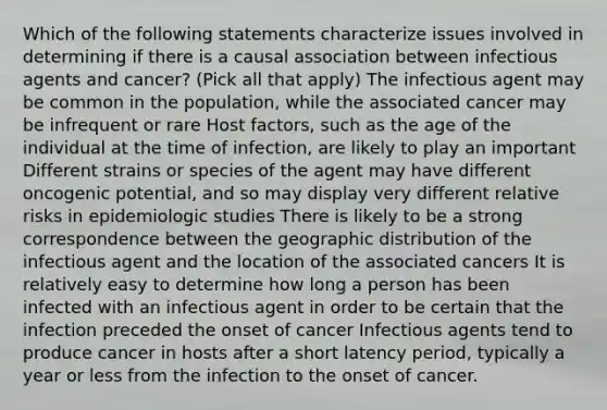 Which of the following statements characterize issues involved in determining if there is a causal association between infectious agents and cancer? (Pick all that apply) The infectious agent may be common in the population, while the associated cancer may be infrequent or rare Host factors, such as the age of the individual at the time of infection, are likely to play an important Different strains or species of the agent may have different oncogenic potential, and so may display very different relative risks in epidemiologic studies There is likely to be a strong correspondence between the geographic distribution of the infectious agent and the location of the associated cancers It is relatively easy to determine how long a person has been infected with an infectious agent in order to be certain that the infection preceded the onset of cancer Infectious agents tend to produce cancer in hosts after a short latency period, typically a year or less from the infection to the onset of cancer.