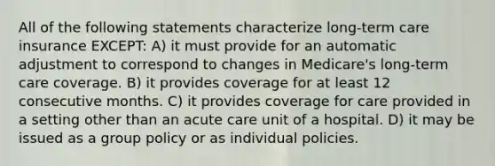 All of the following statements characterize long-term care insurance EXCEPT: A) it must provide for an automatic adjustment to correspond to changes in Medicare's long-term care coverage. B) it provides coverage for at least 12 consecutive months. C) it provides coverage for care provided in a setting other than an acute care unit of a hospital. D) it may be issued as a group policy or as individual policies.