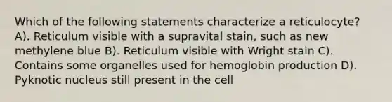 Which of the following statements characterize a reticulocyte? A). Reticulum visible with a supravital stain, such as new methylene blue B). Reticulum visible with Wright stain C). Contains some organelles used for hemoglobin production D). Pyknotic nucleus still present in the cell