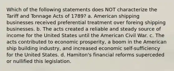 Which of the following statements does NOT characterize the Tariff and Tonnage Acts of 1789? a. American shipping businesses received preferential treatment over foreing shipping businesses. b. The acts created a reliable and steady source of income for the United States until the American Civil War. c. The acts contributed to economic prosperity, a boom in the American ship building industry, and increased economic self-sufficiency for the United States. d. Hamiton's financial reforms superceded or nullified this legislation.