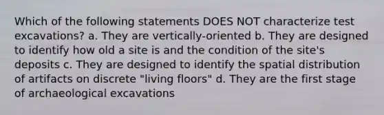 Which of the following statements DOES NOT characterize test excavations? a. They are vertically-oriented b. They are designed to identify how old a site is and the condition of the site's deposits c. They are designed to identify the spatial distribution of artifacts on discrete "living floors" d. They are the first stage of archaeological excavations