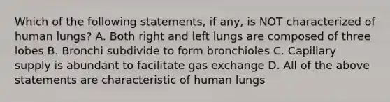 Which of the following statements, if any, is NOT characterized of human lungs? A. Both right and left lungs are composed of three lobes B. Bronchi subdivide to form bronchioles C. Capillary supply is abundant to facilitate gas exchange D. All of the above statements are characteristic of human lungs