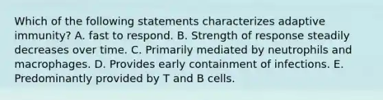 Which of the following statements characterizes adaptive immunity? A. fast to respond. B. Strength of response steadily decreases over time. C. Primarily mediated by neutrophils and macrophages. D. Provides early containment of infections. E. Predominantly provided by T and B cells.