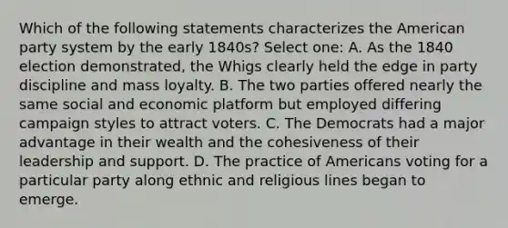 Which of the following statements characterizes the American party system by the early 1840s? Select one: A. As the 1840 election demonstrated, the Whigs clearly held the edge in party discipline and mass loyalty. B. The two parties offered nearly the same social and economic platform but employed differing campaign styles to attract voters. C. The Democrats had a major advantage in their wealth and the cohesiveness of their leadership and support. D. The practice of Americans voting for a particular party along ethnic and religious lines began to emerge.