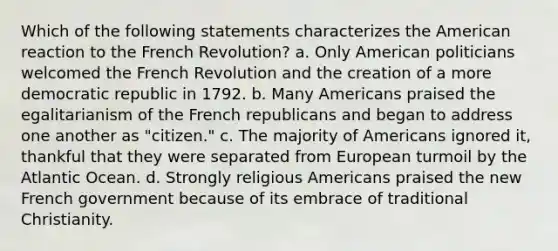 Which of the following statements characterizes the American reaction to the French Revolution? a. Only American politicians welcomed the French Revolution and the creation of a more democratic republic in 1792. b. Many Americans praised the egalitarianism of the French republicans and began to address one another as "citizen." c. The majority of Americans ignored it, thankful that they were separated from European turmoil by the Atlantic Ocean. d. Strongly religious Americans praised the new French government because of its embrace of traditional Christianity.