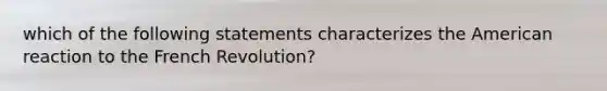 which of the following statements characterizes <a href='https://www.questionai.com/knowledge/keiVE7hxWY-the-american' class='anchor-knowledge'>the american</a> reaction to the French Revolution?