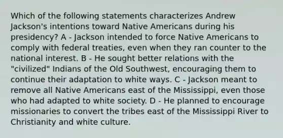 Which of the following statements characterizes Andrew Jackson's intentions toward Native Americans during his presidency? A - Jackson intended to force Native Americans to comply with federal treaties, even when they ran counter to the national interest. B - He sought better relations with the "civilized" Indians of the Old Southwest, encouraging them to continue their adaptation to white ways. C - Jackson meant to remove all Native Americans east of the Mississippi, even those who had adapted to white society. D - He planned to encourage missionaries to convert the tribes east of the Mississippi River to Christianity and white culture.