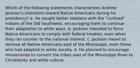 Which of the following statements characterizes Andrew Jackson's intentions toward Native Americans during his presidency? a. He sought better relations with the "civilized" Indians of the Old Southwest, encouraging them to continue their adaptation to white ways. b. Jackson intended to force Native Americans to comply with federal treaties, even when they ran counter to the national interest. c. Jackson meant to remove all Native Americans east of the Mississippi, even those who had adapted to white society. d. He planned to encourage missionaries to convert the tribes east of the Mississippi River to Christianity and white culture.