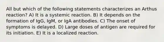 All but which of the following statements characterizes an Arthus reaction? A) It is a systemic reaction. B) It depends on the formation of IgG, IgM, or IgA antibodies. C) The onset of symptoms is delayed. D) Large doses of antigen are required for its initiation. E) It is a localized reaction.