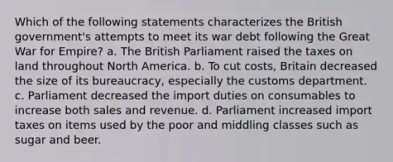 Which of the following statements characterizes the British government's attempts to meet its war debt following the Great War for Empire? a. The British Parliament raised the taxes on land throughout North America. b. To cut costs, Britain decreased the size of its bureaucracy, especially the customs department. c. Parliament decreased the import duties on consumables to increase both sales and revenue. d. Parliament increased import taxes on items used by the poor and middling classes such as sugar and beer.