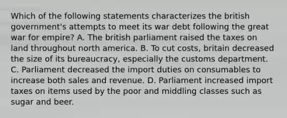 Which of the following statements characterizes the british government's attempts to meet its war debt following the great war for empire? A. The british parliament raised the taxes on land throughout north america. B. To cut costs, britain decreased the size of its bureaucracy, especially the customs department. C. Parliament decreased the import duties on consumables to increase both sales and revenue. D. Parliament increased import taxes on items used by the poor and middling classes such as sugar and beer.