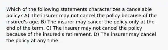 Which of the following statements characterizes a cancelable policy? A) The insurer may not cancel the policy because of the insured's age. B) The insurer may cancel the policy only at the end of the term. C) The insurer may not cancel the policy because of the insured's retirement. D) The insurer may cancel the policy at any time.