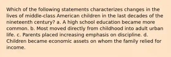 Which of the following statements characterizes changes in the lives of middle-class American children in the last decades of the nineteenth century? a. A high school education became more common. b. Most moved directly from childhood into adult urban life. c. Parents placed increasing emphasis on discipline. d. Children became economic assets on whom the family relied for income.