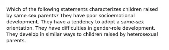 Which of the following statements characterizes children raised by same-sex parents? They have poor socioemotional development. They have a tendency to adopt a same-sex orientation. They have difficulties in gender-role development. They develop in similar ways to children raised by heterosexual parents.