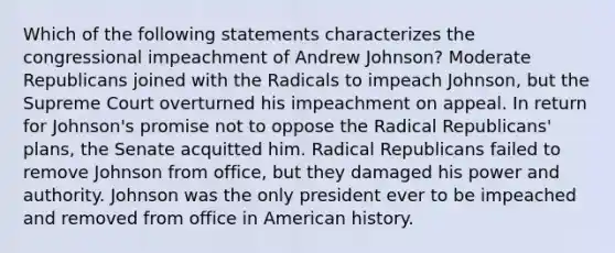 Which of the following statements characterizes the congressional impeachment of Andrew Johnson? Moderate Republicans joined with the Radicals to impeach Johnson, but the Supreme Court overturned his impeachment on appeal. In return for Johnson's promise not to oppose the Radical Republicans' plans, the Senate acquitted him. Radical Republicans failed to remove Johnson from office, but they damaged his power and authority. Johnson was the only president ever to be impeached and removed from office in American history.