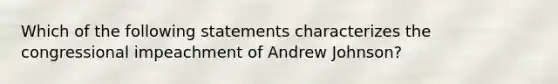 Which of the following statements characterizes the congressional impeachment of Andrew Johnson?