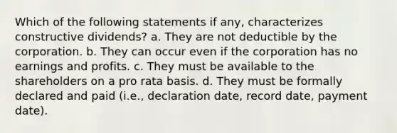 Which of the following statements if any, characterizes constructive dividends? a. They are not deductible by the corporation. b. They can occur even if the corporation has no earnings and profits. c. They must be available to the shareholders on a pro rata basis. d. They must be formally declared and paid (i.e., declaration date, record date, payment date).