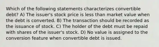 Which of the following statements characterizes convertible debt? A) The issuer's stock price is less than market value when the debt is converted. B) The transaction should be recorded as the issuance of stock. C) The holder of the debt must be repaid with shares of the issuer's stock. D) No value is assigned to the conversion feature when convertible debt is issued.