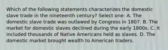 Which of the following statements characterizes the domestic slave trade in the nineteenth century? Select one: A. The domestic slave trade was outlawed by Congress in 1807. B. The market for domestic slaves declined during the early 1800s. C. It included thousands of Native Americans held as slaves. D. The domestic market brought wealth to American traders.