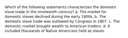 Which of the following statements characterizes the domestic slave trade in the nineteenth century? a. The market for domestic slaves declined during the early 1800s. b. The domestic slave trade was outlawed by Congress in 1807. c. The domestic market brought wealth to American traders. d. It included thousands of Native Americans held as slaves.