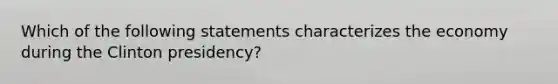 Which of the following statements characterizes the economy during the Clinton presidency?