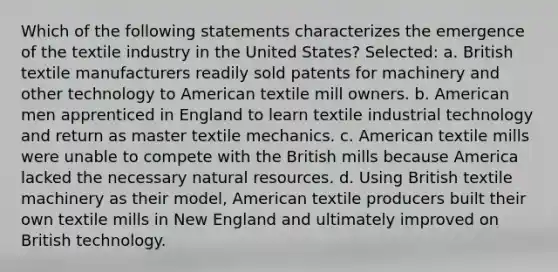 Which of the following statements characterizes the emergence of the textile industry in the United States? Selected: a. British textile manufacturers readily sold patents for machinery and other technology to American textile mill owners. b. American men apprenticed in England to learn textile industrial technology and return as master textile mechanics. c. American textile mills were unable to compete with the British mills because America lacked the necessary natural resources. d. Using British textile machinery as their model, American textile producers built their own textile mills in New England and ultimately improved on British technology.