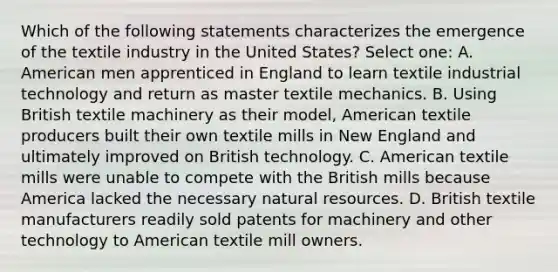 Which of the following statements characterizes the emergence of the textile industry in the United States? Select one: A. American men apprenticed in England to learn textile industrial technology and return as master textile mechanics. B. Using British textile machinery as their model, American textile producers built their own textile mills in New England and ultimately improved on British technology. C. American textile mills were unable to compete with the British mills because America lacked the necessary <a href='https://www.questionai.com/knowledge/k6l1d2KrZr-natural-resources' class='anchor-knowledge'>natural resources</a>. D. British textile manufacturers readily sold patents for machinery and other technology to American textile mill owners.