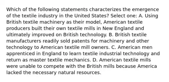 Which of the following statements characterizes the emergence of the textile industry in the United States? Select one: A. Using British textile machinery as their model, American textile producers built their own textile mills in New England and ultimately improved on British technology. B. British textile manufacturers readily sold patents for machinery and other technology to American textile mill owners. C. American men apprenticed in England to learn textile industrial technology and return as master textile mechanics. D. American textile mills were unable to compete with the British mills because America lacked the necessary natural resources.