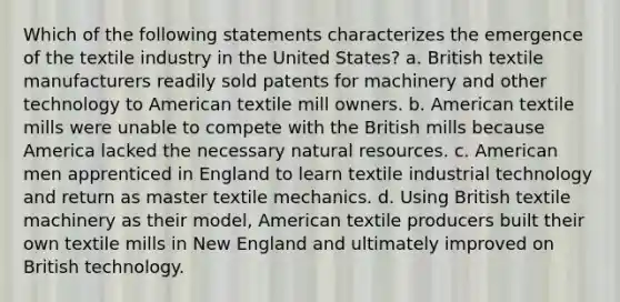 Which of the following statements characterizes the emergence of the textile industry in the United States? a. British textile manufacturers readily sold patents for machinery and other technology to American textile mill owners. b. American textile mills were unable to compete with the British mills because America lacked the necessary natural resources. c. American men apprenticed in England to learn textile industrial technology and return as master textile mechanics. d. Using British textile machinery as their model, American textile producers built their own textile mills in New England and ultimately improved on British technology.