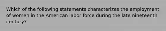 Which of the following statements characterizes the employment of women in the American labor force during the late nineteenth century?