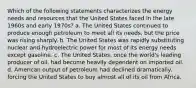 Which of the following statements characterizes the energy needs and resources that the United States faced in the late 1960s and early 1970s? a. The United States continued to produce enough petroleum to meet all its needs, but the price was rising sharply. b. The United States was rapidly substituting nuclear and hydroelectric power for most of its energy needs except gasoline. c. The United States, once the world's leading producer of oil, had become heavily dependent on imported oil. d. American output of petroleum had declined dramatically, forcing the United States to buy almost all of its oil from Africa.