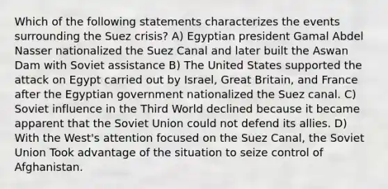 Which of the following statements characterizes the events surrounding the Suez crisis? A) Egyptian president Gamal Abdel Nasser nationalized the Suez Canal and later built the Aswan Dam with Soviet assistance B) The United States supported the attack on Egypt carried out by Israel, Great Britain, and France after the Egyptian government nationalized the Suez canal. C) Soviet influence in the Third World declined because it became apparent that the Soviet Union could not defend its allies. D) With the West's attention focused on the Suez Canal, the Soviet Union Took advantage of the situation to seize control of Afghanistan.