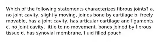 Which of the following statements characterizes fibrous joints? a. no joint cavity, slightly moving, joines bone by cartilage b. freely movable, has a joint cavity, has articular cartilage and ligaments c. no joint cavity, little to no movement, bones joined by fibrous tissue d. has synovial membrane, fluid filled pouch