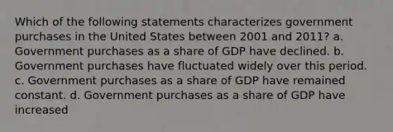 Which of the following statements characterizes government purchases in the United States between 2001 and 2011? a. Government purchases as a share of GDP have declined. b. Government purchases have fluctuated widely over this period. c. Government purchases as a share of GDP have remained constant. d. Government purchases as a share of GDP have increased