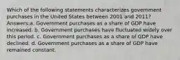 Which of the following statements characterizes government purchases in the United States between 2001 and 2011? Answers:a. Government purchases as a share of GDP have increased. b. Government purchases have fluctuated widely over this period. c. Government purchases as a share of GDP have declined. d. Government purchases as a share of GDP have remained constant.