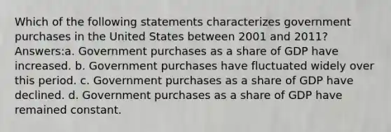 Which of the following statements characterizes government purchases in the United States between 2001 and 2011? Answers:a. Government purchases as a share of GDP have increased. b. Government purchases have fluctuated widely over this period. c. Government purchases as a share of GDP have declined. d. Government purchases as a share of GDP have remained constant.