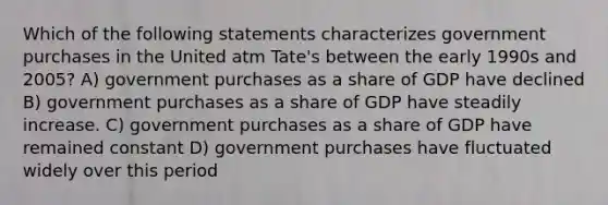 Which of the following statements characterizes government purchases in the United atm Tate's between the early 1990s and 2005? A) government purchases as a share of GDP have declined B) government purchases as a share of GDP have steadily increase. C) government purchases as a share of GDP have remained constant D) government purchases have fluctuated widely over this period