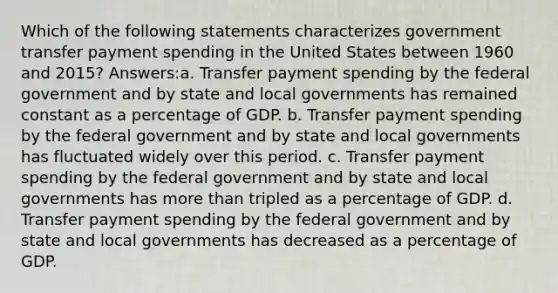 Which of the following statements characterizes government transfer payment spending in the United States between 1960 and 2015? Answers:a. Transfer payment spending by the federal government and by state and local governments has remained constant as a percentage of GDP. b. Transfer payment spending by the federal government and by state and local governments has fluctuated widely over this period. c. Transfer payment spending by the federal government and by state and local governments has more than tripled as a percentage of GDP. d. Transfer payment spending by the federal government and by state and local governments has decreased as a percentage of GDP.