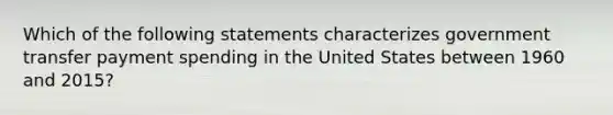 Which of the following statements characterizes government transfer payment spending in the United States between 1960 and 2015?