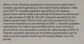 Which of the following statements characterizes government transfer payment spending in the United States between 1960 and 2007? A. Transfer payment spending by the federal government and by state and local governments has decreased as a percentage of GDP. B. Transfer payment spending by the federal government and by state and local governments has more than doubled as a percentage of GDP. C. Transfer payment spending by the federal government and by state and local governments has remained constant as a percentage of GDP. D. Transfer payment spending by the federal government and by state and local governments has fluctuated widely over this period.