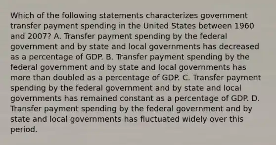 Which of the following statements characterizes government transfer payment spending in the United States between 1960 and 2007? A. Transfer payment spending by the federal government and by state and local governments has decreased as a percentage of GDP. B. Transfer payment spending by the federal government and by state and local governments has more than doubled as a percentage of GDP. C. Transfer payment spending by the federal government and by state and local governments has remained constant as a percentage of GDP. D. Transfer payment spending by the federal government and by state and local governments has fluctuated widely over this period.